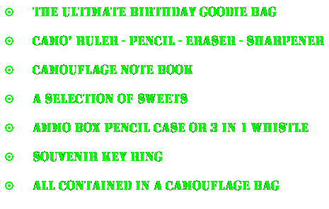 Text Box:  The Ultimate birthday goodie bag
 Camo Ruler - pencil - eraser - sharpener
 Camouflage note book
 A selection of sweets
 Ammo box pencil case or 3 in 1 whistle
 Souvenir Key ring
 All contained in a camouflage bag
